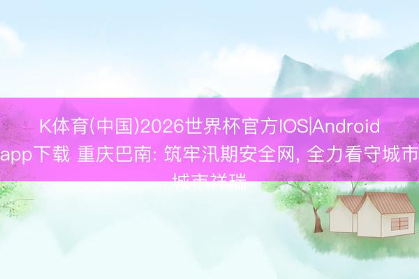 K体育(中国)2026世界杯官方IOS|Android手机app下载 重庆巴南: 筑牢汛期安全网， 全力看守城市祥瑞