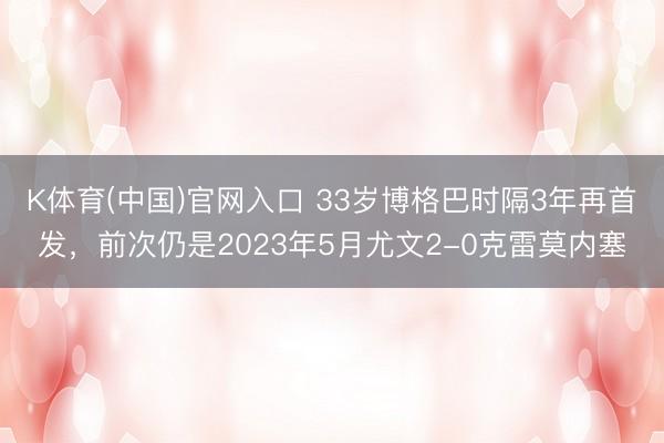 K体育(中国)官网入口 33岁博格巴时隔3年再首发，前次仍是2023年5月尤文2-0克雷莫内塞