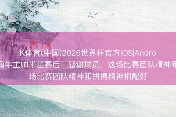 K体育(中国)2026世界杯官方IOS|Android手机app下载 海牛主帅米兰赛后：感谢球员，这场比赛团队精神和拼搏精神相配好