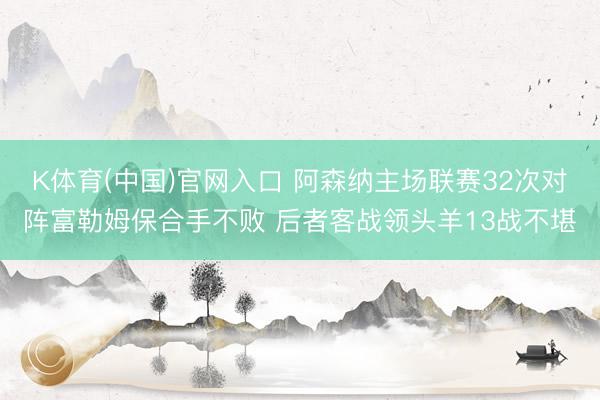K体育(中国)官网入口 阿森纳主场联赛32次对阵富勒姆保合手不败 后者客战领头羊13战不堪