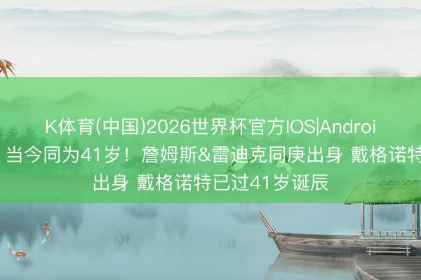 K体育(中国)2026世界杯官方IOS|Android手机app下载 当今同为41岁！詹姆斯&雷迪克同庚出身 戴格诺特已过41岁诞辰