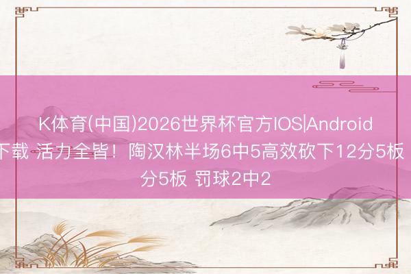 K体育(中国)2026世界杯官方IOS|Android手机app下载 活力全皆！陶汉林半场6中5高效砍下12分5板 罚球2中2