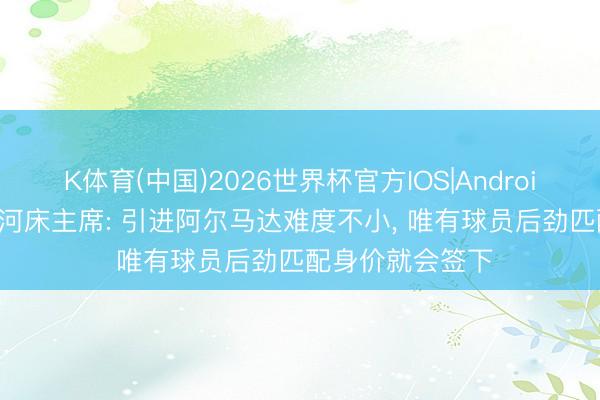 K体育(中国)2026世界杯官方IOS|Android手机app下载 河床主席: 引进阿尔马达难度不小， 唯有球员后劲匹配身价就会签下