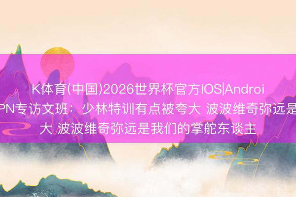 K体育(中国)2026世界杯官方IOS|Android手机app下载 ESPN专访文班：少林特训有点被夸大 波波维奇弥远是我们的掌舵东谈主