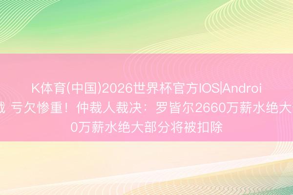 K体育(中国)2026世界杯官方IOS|Android手机app下载 亏欠惨重！仲裁人裁决：罗皆尔2660万薪水绝大部分将被扣除