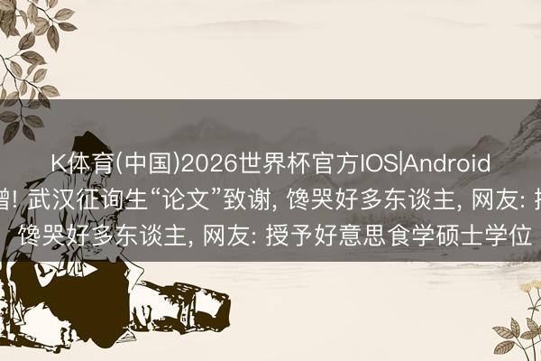 K体育(中国)2026世界杯官方IOS|Android手机app下载 下载量激增! 武汉征询生“论文”致谢， 馋哭好多东谈主， 网友: 授予好意思食学硕士学位