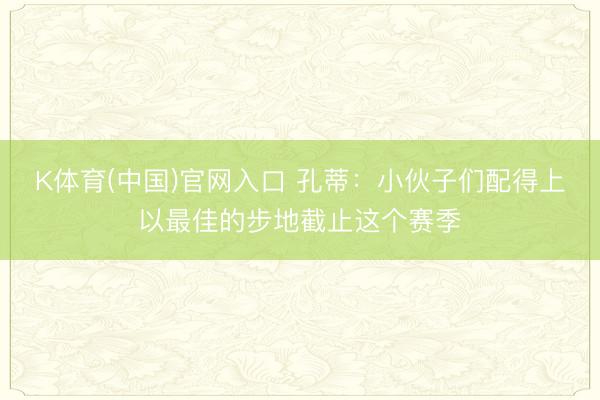 K体育(中国)官网入口 孔蒂：小伙子们配得上以最佳的步地截止这个赛季