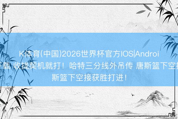 K体育(中国)2026世界杯官方IOS|Android手机app下载 收拢契机就打！哈特三分线外吊传 唐斯篮下空接获胜打进！