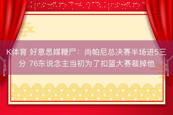 K体育 好意思媒鞭尸：尚帕尼总决赛半场进5三分 76东说念主当初为了扣篮大赛裁掉他