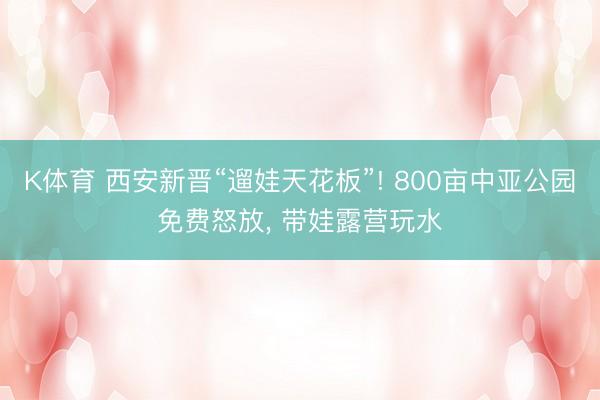 K体育 西安新晋“遛娃天花板”! 800亩中亚公园免费怒放, 带娃露营玩水
