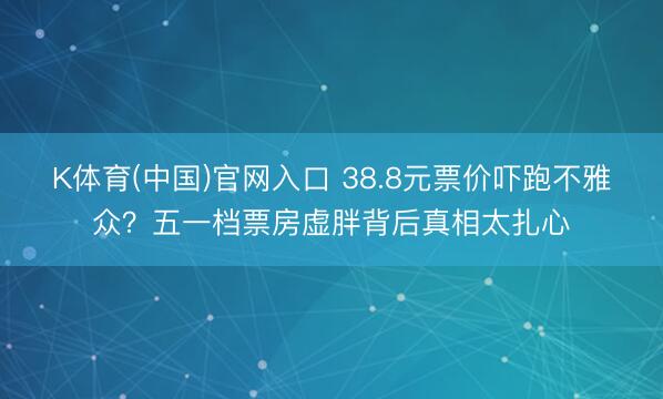 K体育(中国)官网入口 38.8元票价吓跑不雅众？五一档票房虚胖背后真相太扎心