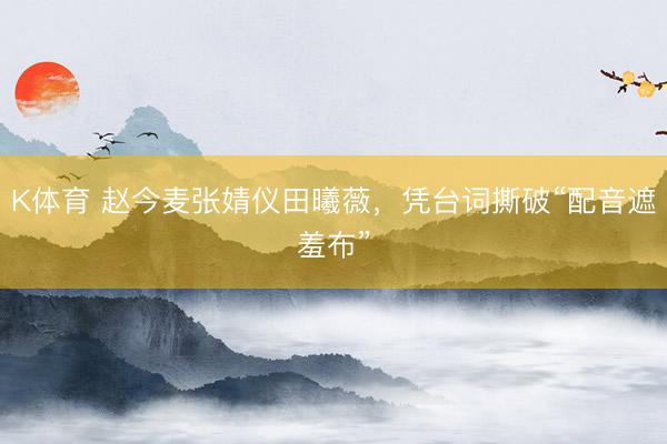 K体育 赵今麦张婧仪田曦薇,凭台词撕破“配音遮羞布”