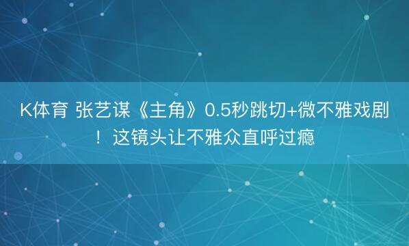 K体育 张艺谋《主角》0.5秒跳切+微不雅戏剧！这镜头让不雅众直呼过瘾