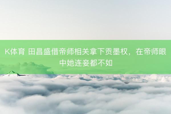 K体育 田昌盛借帝师相关拿下贡墨权,在帝师眼中她连妾都不如