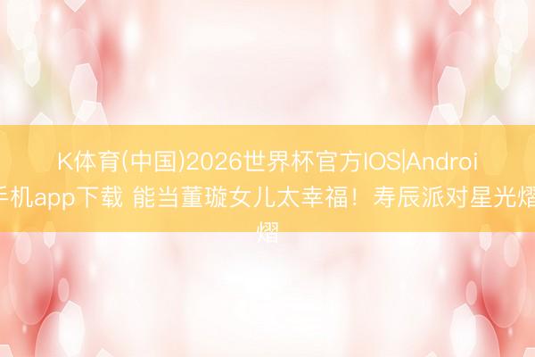 K体育(中国)2026世界杯官方IOS|Android手机app下载 能当董璇女儿太幸福！寿辰派对星光熠熠