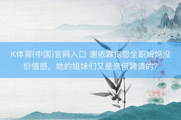 K体育(中国)官网入口 谢依霖抱怨全职姆妈没价值感，她的姐妹们又是奈何聘请的？