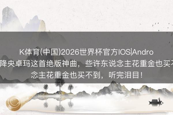 K体育(中国)2026世界杯官方IOS|Android手机app下载 降央卓玛这首绝版神曲，些许东说念主花重金也买不到，听完泪目！