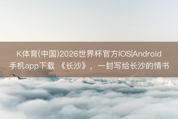 K体育(中国)2026世界杯官方IOS|Android手机app下载 《长沙》，一封写给长沙的情书