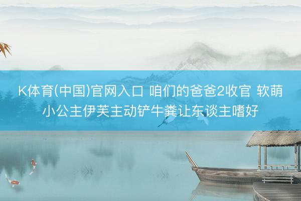 K体育(中国)官网入口 咱们的爸爸2收官 软萌小公主伊芙主动铲牛粪让东谈主嗜好