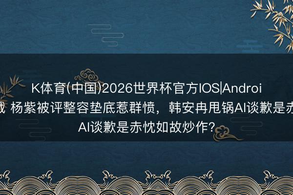 K体育(中国)2026世界杯官方IOS|Android手机app下载 杨紫被评整容垫底惹群愤，韩安冉甩锅AI谈歉是赤忱如故炒作？