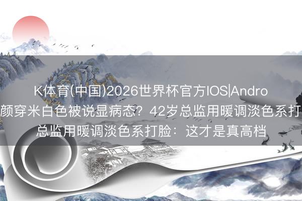 K体育(中国)2026世界杯官方IOS|Android手机app下载 素颜穿米白色被说显病态？42岁总监用暖调淡色系打脸：这才是真高档