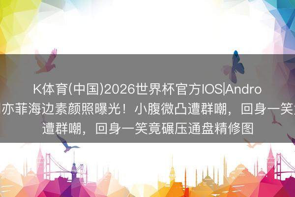 K体育(中国)2026世界杯官方IOS|Android手机app下载 刘亦菲海边素颜照曝光!小腹微凸遭群嘲,回身一笑竟碾压通盘精修图