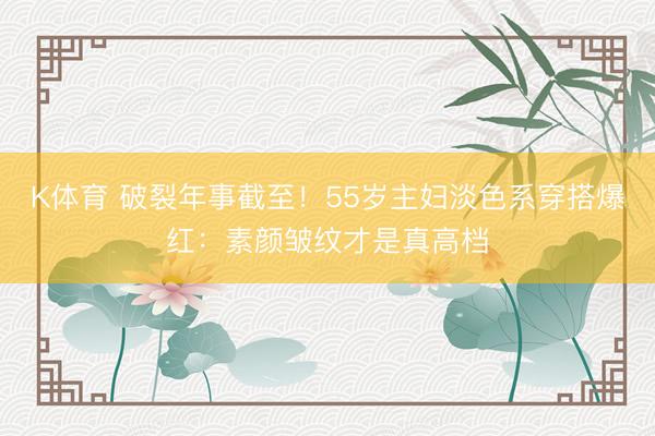 K体育 破裂年事截至!55岁主妇淡色系穿搭爆红:素颜皱纹才是真高档