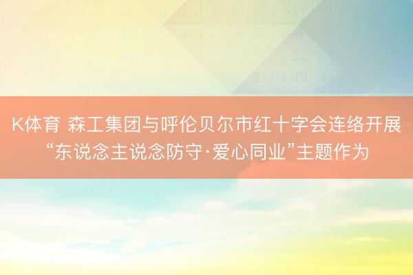 K体育 森工集团与呼伦贝尔市红十字会连络开展“东说念主说念防守·爱心同业”主题作为