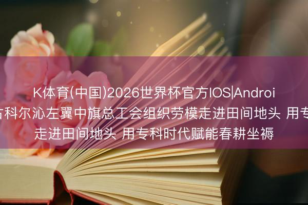 K体育(中国)2026世界杯官方IOS|Android手机app下载 内蒙古科尔沁左翼中旗总工会组织劳模走进田间地头 用专科时代赋能春耕坐褥
