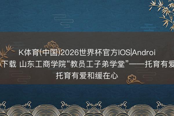 K体育(中国)2026世界杯官方IOS|Android手机app下载 山东工商学院“教员工子弟学堂”——托育有爱和缓在心