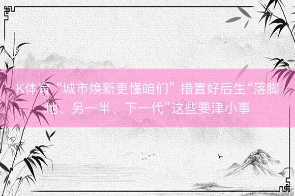 K体育 “城市焕新更懂咱们” 措置好后生“落脚地、另一半、下一代”这些要津小事