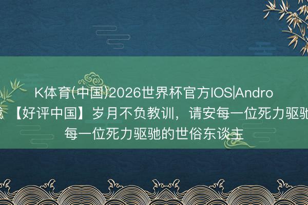 K体育(中国)2026世界杯官方IOS|Android手机app下载 【好评中国】岁月不负教训，请安每一位死力驱驰的世俗东谈主