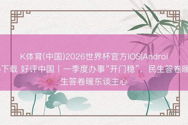 K体育(中国)2026世界杯官方IOS|Android手机app下载 好评中国丨一季度办事“开门稳”，民生答卷暖东谈主心