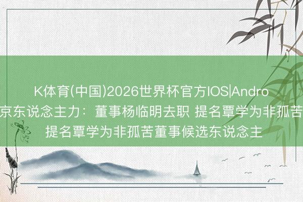 K体育(中国)2026世界杯官方IOS|Android手机app下载 北京东说念主力：董事杨临明去职 提名覃学为非孤苦董事候选东说念主