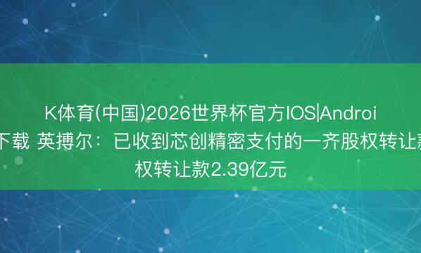 K体育(中国)2026世界杯官方IOS|Android手机app下载 英搏尔：已收到芯创精密支付的一齐股权转让款2.39亿元