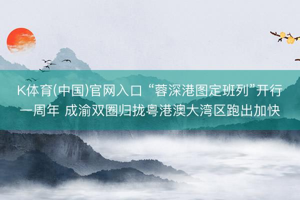 K体育(中国)官网入口 “蓉深港图定班列”开行一周年 成渝双圈归拢粤港澳大湾区跑出加快
