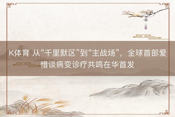 K体育 从“千里默区”到“主战场”，全球首部爱惜谈病变诊疗共鸣在华首发