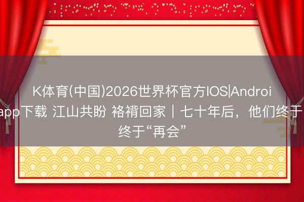 K体育(中国)2026世界杯官方IOS|Android手机app下载 江山共盼 袼褙回家｜七十年后，他们终于“再会”