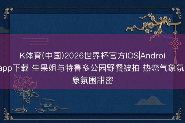 K体育(中国)2026世界杯官方IOS|Android手机app下载 生果姐与特鲁多公园野餐被拍 热恋气象氛围甜密