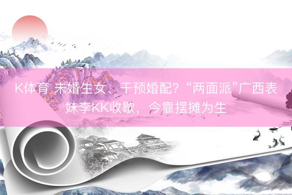 K体育 未婚生女、干预婚配？“两面派”广西表妹李KK收歇，今靠摆摊为生