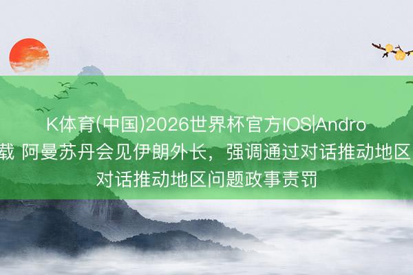 K体育(中国)2026世界杯官方IOS|Android手机app下载 阿曼苏丹会见伊朗外长，强调通过对话推动地区问题政事责罚