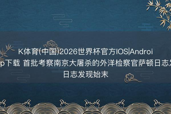 K体育(中国)2026世界杯官方IOS|Android手机app下载 首批考察南京大屠杀的外洋检察官萨顿日志发现始末