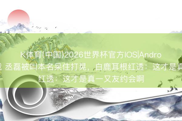 K体育(中国)2026世界杯官方IOS|Android手机app下载 丞磊被叫本名呆住打晃,白鹿耳根红透:这才是真一又友约会啊