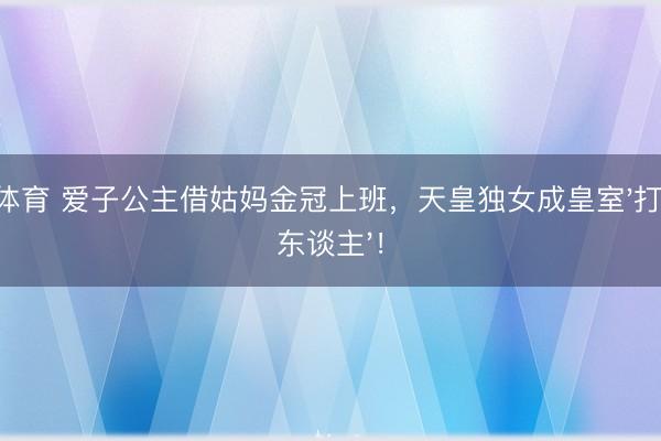 K体育 爱子公主借姑妈金冠上班，天皇独女成皇室'打工东谈主'！