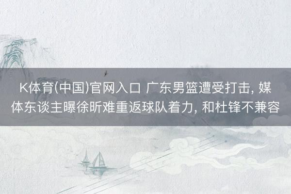 K体育(中国)官网入口 广东男篮遭受打击， 媒体东谈主曝徐昕难重返球队着力， 和杜锋不兼容