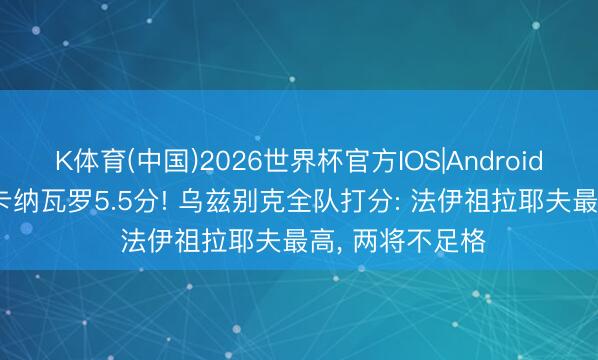K体育(中国)2026世界杯官方IOS|Android手机app下载 卡纳瓦罗5.5分! 乌兹别克全队打分: 法伊祖拉耶夫最高， 两将不足格
