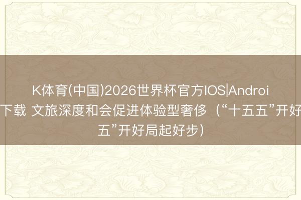 K体育(中国)2026世界杯官方IOS|Android手机app下载 文旅深度和会促进体验型奢侈（“十五五”开好局起好步）